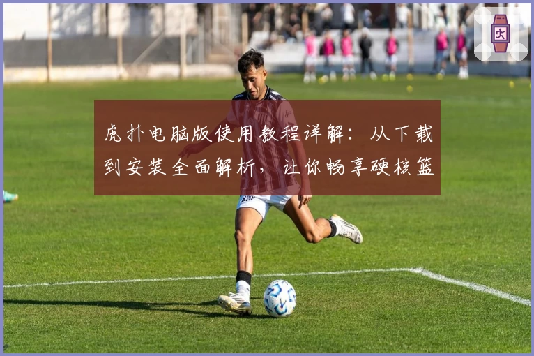 虎扑电脑版使用教程详解：从下载到安装全面解析，让你畅享硬核篮球社区