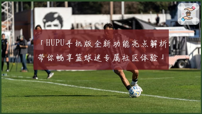 「HUPU手机版全新功能亮点解析：带你畅享篮球迷专属社区体验」