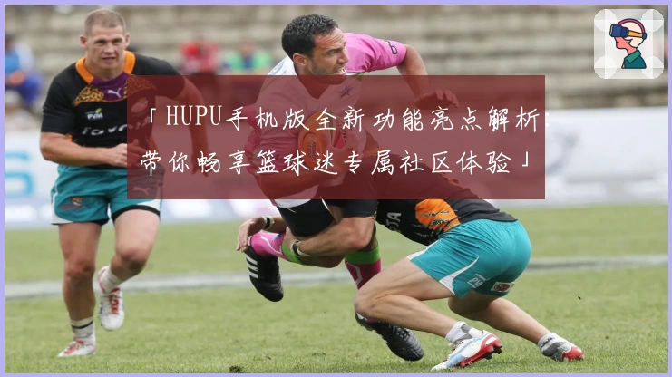 「HUPU手机版全新功能亮点解析：带你畅享篮球迷专属社区体验」