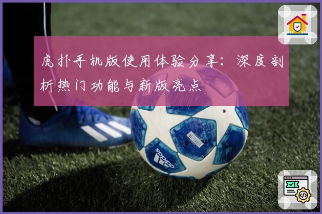 虎扑手机版使用体验分享：深度剖析热门功能与新版亮点