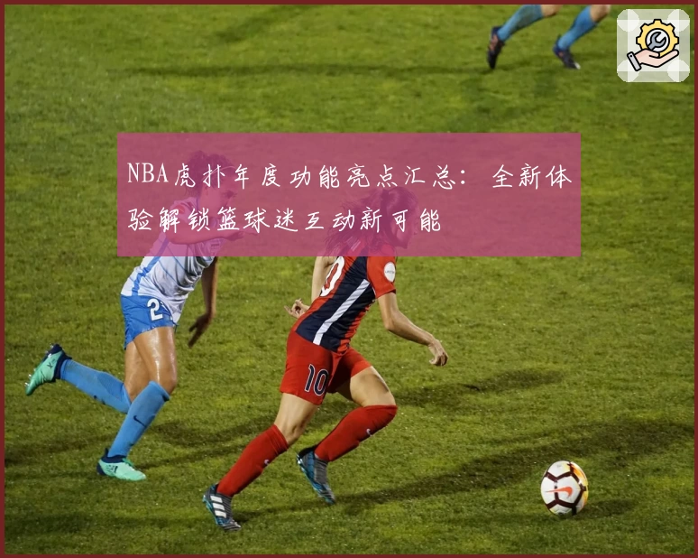 NBA虎扑年度功能亮点汇总：全新体验解锁篮球迷互动新可能