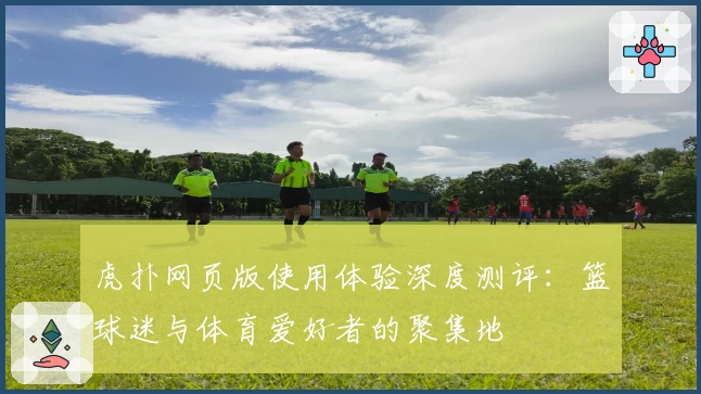 虎扑网页版使用体验深度测评：篮球迷与体育爱好者的聚集地