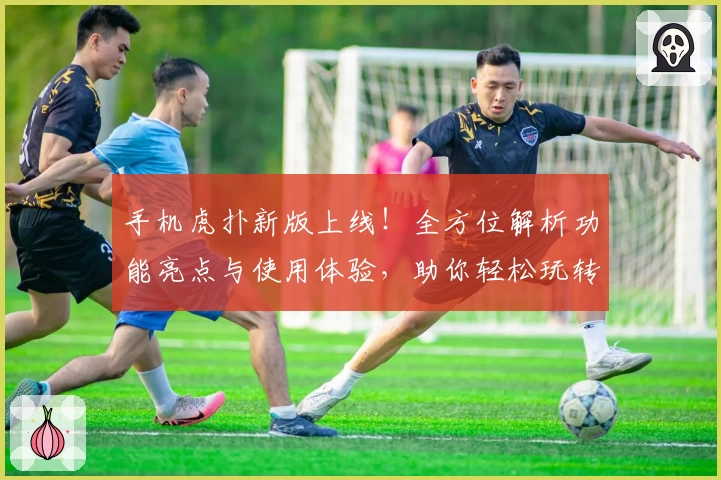 手机虎扑新版上线！全方位解析功能亮点与使用体验，助你轻松玩转社区互动