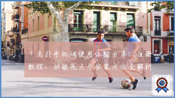 「虎扑手机端使用体验分享：注册教程、功能亮点与安装方法全解析」