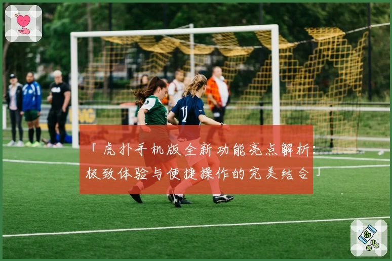 「虎扑手机版全新功能亮点解析：极致体验与便捷操作的完美结合」
