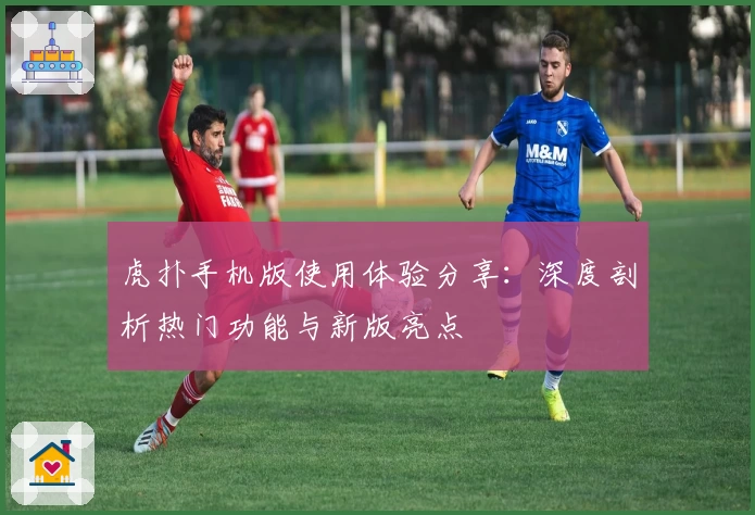 虎扑手机版使用体验分享：深度剖析热门功能与新版亮点