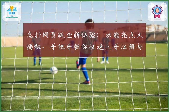 虎扑网页版全新体验：功能亮点大揭秘，手把手教你快速上手注册与畅玩攻略