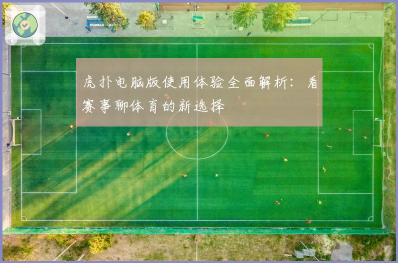 虎扑电脑版使用体验全面解析：看赛事聊体育的新选择
