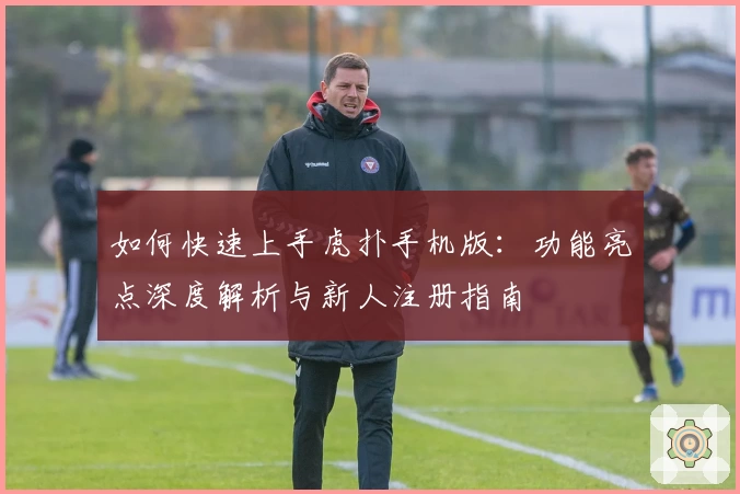 如何快速上手虎扑手机版：功能亮点深度解析与新人注册指南