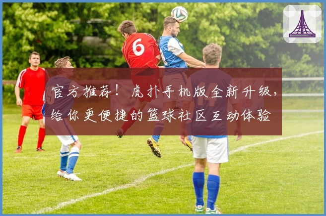 官方推荐！虎扑手机版全新升级，给你更便捷的篮球社区互动体验