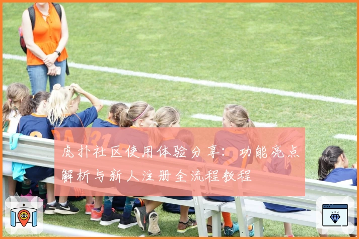 虎扑社区使用体验分享:功能亮点解析与新人注册全流程教程