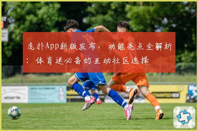 虎扑App新版发布，功能亮点全解析：体育迷必备的互动社区选择