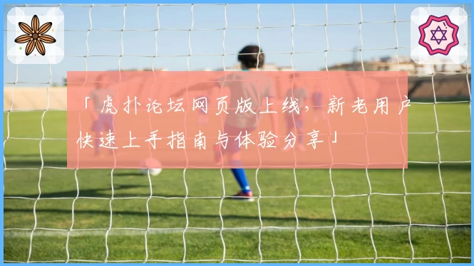 「虎扑论坛网页版上线，新老用户快速上手指南与体验分享」