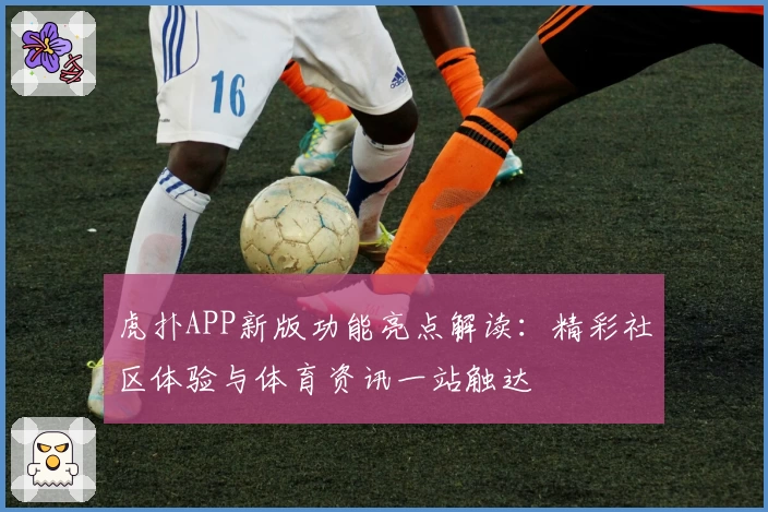 虎扑APP新版功能亮点解读：精彩社区体验与体育资讯一站触达