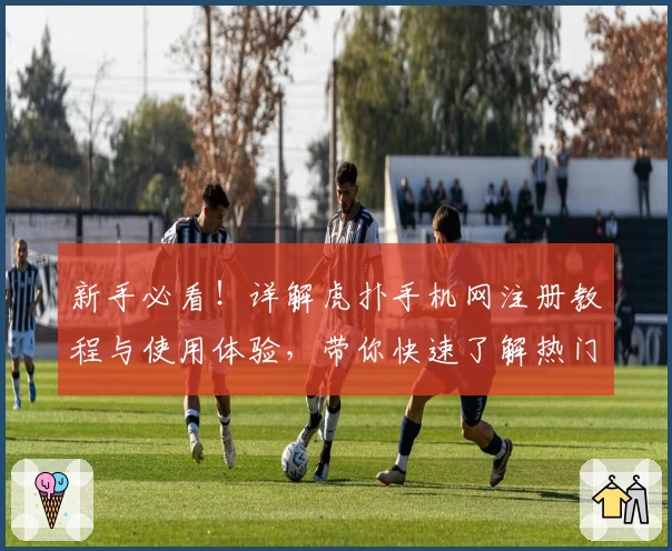 新手必看！详解虎扑手机网注册教程与使用体验，带你快速了解热门社区魅力