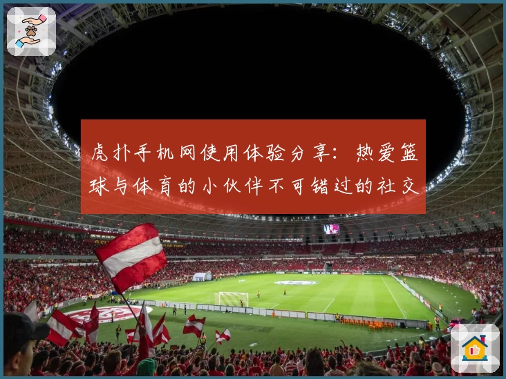 虎扑手机网使用体验分享：热爱篮球与体育的小伙伴不可错过的社交天堂