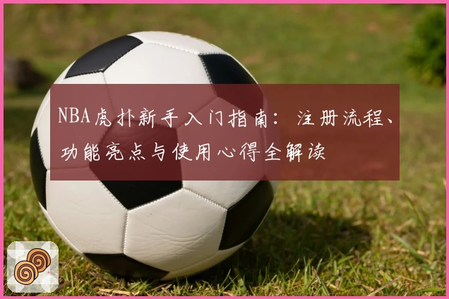 NBA虎扑新手入门指南：注册流程、功能亮点与使用心得全解读