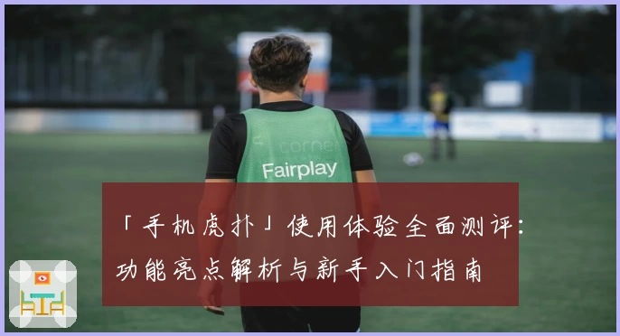 「手机虎扑」使用体验全面测评：功能亮点解析与新手入门指南