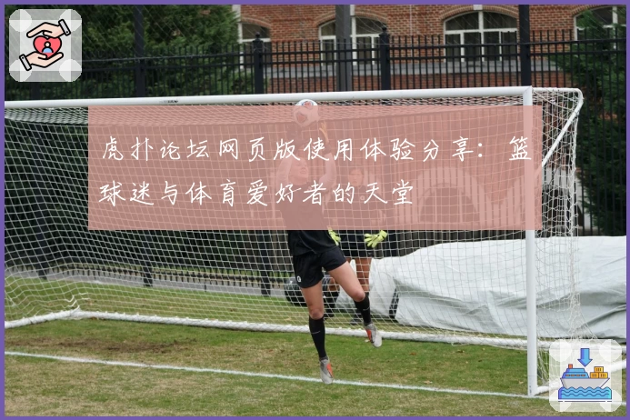 虎扑论坛网页版使用体验分享：篮球迷与体育爱好者的天堂