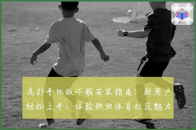 虎扑手机版下载安装指南：新用户轻松上手，体验热血体育社区魅力