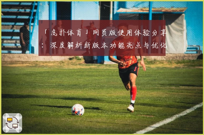 「虎扑体育」网页版使用体验分享：深度解析新版本功能亮点与优化升级