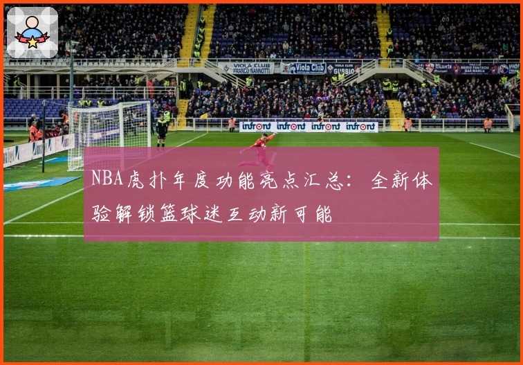 NBA虎扑年度功能亮点汇总：全新体验解锁篮球迷互动新可能