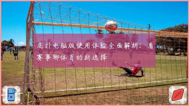 虎扑电脑版使用体验全面解析：看赛事聊体育的新选择